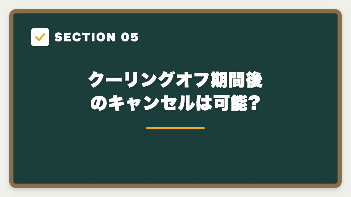 SECTION 05 クーリングオフ期間後のキャンセルは可能?