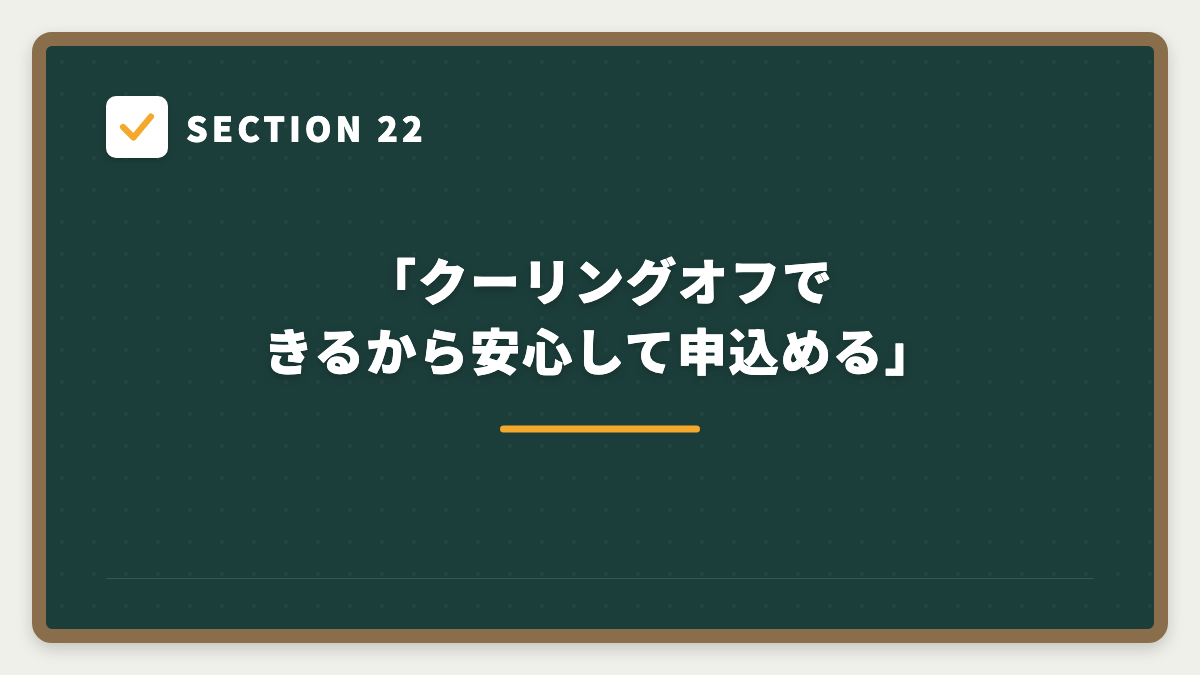 SECTION 22 「クーリングオフできるから安心して申込める」