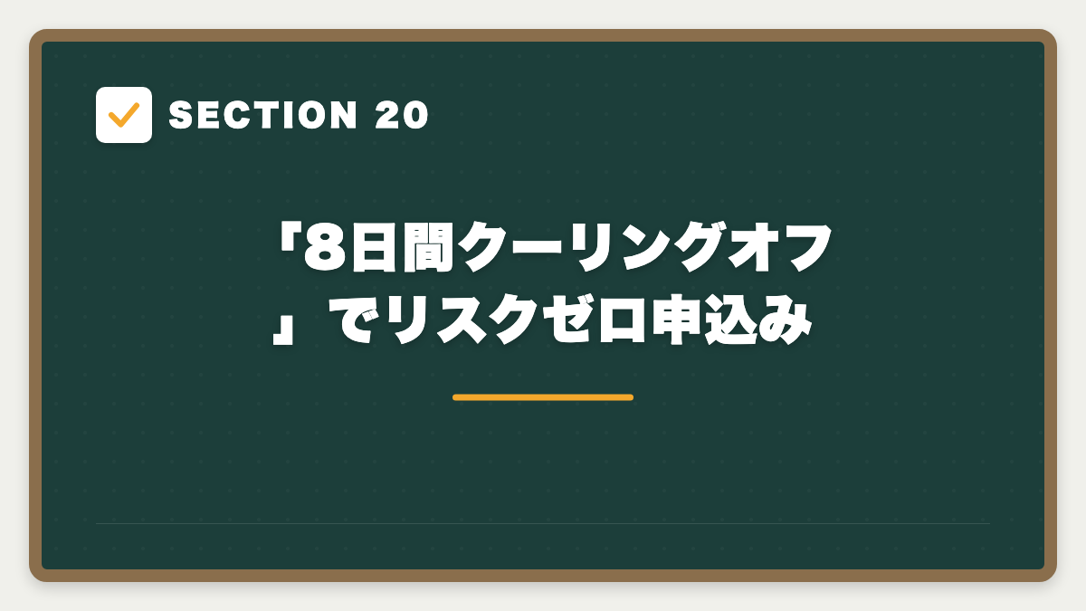 SECTION 20 「8日間クーリングオフ」でリスクゼロ申込み
