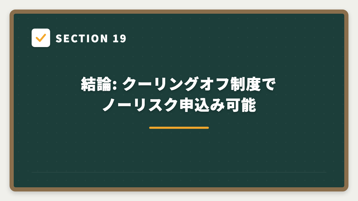 SECTION 19 結論: クーリングオフ制度でノーリスク申込み可能